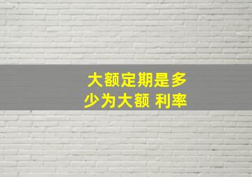 大额定期是多少为大额 利率